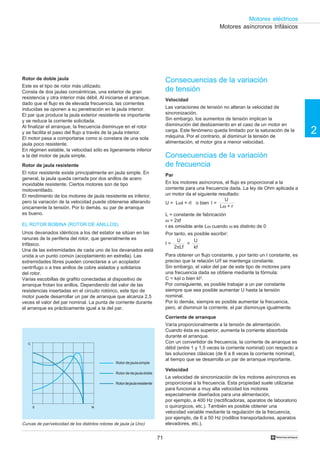 71
2
Motores eléctricos
†
N0
C
Consecuencias de la variación
de tensión
Velocidad
Las variaciones de tensión no alteran la velocidad de
sincronización.
Sin embargo, los aumentos de tensión implican la
disminución del deslizamiento en el caso de un motor en
carga. Este fenómeno queda limitado por la saturación de la
máquina. Por el contrario, al disminuir la tensión de
alimentación, el motor gira a menor velocidad.
Consecuencias de la variación
de frecuencia
Par
En los motores asíncronos, el flujo es proporcional a la
corriente para una frecuencia dada. La ley de Ohm aplicada a
un motor da el siguiente resultado:
U = LωI + rI o bien I =
L = constante de fabricación
ω = 2πf
r es omisible ante Lω cuando ω es distinto de 0
Por tanto, es posible escribir:
I = =
Para obtener un flujo constante, y por tanto un I constante, es
preciso que la relación U/f se mantenga constante.
Sin embargo, el valor del par de este tipo de motores para
una frecuencia dada se obtiene mediante la fórmula:
C = kφI o bien kI2
.
Por consiguiente, es posible trabajar a un par constante
siempre que sea posible aumentar U hasta la tensión
nominal.
Por lo demás, siempre es posible aumentar la frecuencia,
pero, al disminuir la corriente, el par disminuye igualmente.
Corriente de arranque
Varía proporcionalmente a la tensión de alimentación.
Cuando ésta es superior, aumenta la corriente absorbida
durante el arranque.
Con un convertidor de frecuencia, la corriente de arranque es
débil (entre 1 y 1,5 veces la corriente nominal) con respecto a
las soluciones clásicas (de 6 a 8 veces la corriente nominal),
al tiempo que se desarrolla un par de arranque importante.
Velocidad
La velocidad de sincronización de los motores asíncronos es
proporcional a la frecuencia. Esta propiedad suele utilizarse
para funcionar a muy alta velocidad los motores
especialmente diseñados para una alimentación,
por ejemplo, a 400 Hz (rectificadoras, aparatos de laboratorio
o quirúrgicos, etc.). También es posible obtener una
velocidad variable mediante la regulación de la frecuencia,
por ejemplo, de 6 a 50 Hz (rodillos transportadores, aparatos
elevadores, etc.).
Motores asíncronos trifásicos
Rotor de doble jaula
Este es el tipo de rotor más utilizado.
Consta de dos jaulas concéntricas, una exterior de gran
resistencia y otra interior más débil. Al iniciarse el arranque,
dado que el flujo es de elevada frecuencia, las corrientes
inducidas se oponen a su penetración en la jaula interior.
El par que produce la jaula exterior resistente es importante
y se reduce la corriente solicitada.
Al finalizar el arranque, la frecuencia disminuye en el rotor
y se facilita el paso del flujo a través de la jaula interior.
El motor pasa a comportarse como si constara de una sola
jaula poco resistente.
En régimen estable, la velocidad sólo es ligeramente inferior
a la del motor de jaula simple.
Rotor de jaula resistente
El rotor resistente existe principalmente en jaula simple. En
general, la jaula queda cerrada por dos anillos de acero
inoxidable resistente. Ciertos motores son de tipo
motoventilado.
El rendimiento de los motores de jaula resistente es inferior,
pero la variación de la velocidad puede obtenerse alterando
únicamente la tensión. Por lo demás, su par de arranque
es bueno.
Curvas de par/velocidad de los distintos rotores de jaula (a Uno)
Rotordejaulasimple
Rotordedejauladoble
Rotordejaularesistente
EL ROTOR BOBINA (ROTOR DE ANILLOS)
Unos devanados idénticos a los del estator se sitúan en las
ranuras de la periferia del rotor, que generalmente es
trifásico.
Una de las extremidades de cada uno de los devanados está
unida a un punto común (acoplamiento en estrella). Las
extremidades libres pueden conectarse a un acoplador
centrífugo o a tres anillos de cobre aislados y solidarios
del rotor.
Varias escobillas de grafito conectadas al dispositivo de
arranque frotan los anillos. Dependiendo del valor de las
resistencias insertadas en el circuito rotórico, este tipo de
motor puede desarrollar un par de arranque que alcanza 2,5
veces el valor del par nominal. La punta de corriente durante
el arranque es prácticamente igual a la del par.
U
Lω + r
U
2πLf
U
kf
 