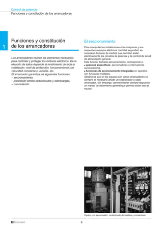 Control de potencia
8
1
†
Funciones y constitución
de los arrancadores
Los arrancadores reúnen los elementos necesarios
para controlar y proteger los motores eléctricos. De la
elección de éstos depende el rendimiento de toda la
instalación: nivel de protección, funcionamiento con
velocidad constante o variable, etc.
El arrancador garantiza las siguientes funciones:
– seccionamiento,
– protección contra cortocircuitos y sobrecargas,
– conmutación.
Funciones y constitución de los arrancadores
Equipo con seccionador, cortacircuito de fusibles y contactores
El seccionamiento
Para manipular las instalaciones o las máquinas y sus
respectivos equipos eléctricos con total seguridad, es
necesario disponer de medios que permitan aislar
eléctricamente los circuitos de potencia y de control de la red
de alimentación general.
Esta función, llamada seccionamiento, corresponde a:
q aparatos específicos: seccionadores o interruptores
seccionadores,
q funciones de seccionamiento integradas en aparatos
con funciones múltiples.
Obsérvese que en los equipos con varios arrancadores no
siempre es necesario añadir un seccionador a cada
arrancador. Sin embargo, conviene tener siempre dispuesto
un mando de aislamiento general que permita aislar todo el
equipo.
 