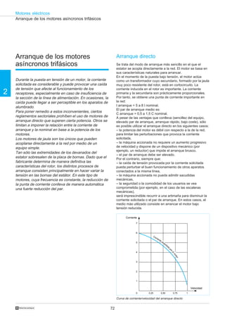 72
2
Motores eléctricos
†
Corriente
7
6
5
4
3
2
1
0 0,25 0,50 0,75 1
Velocidad
Corriente absorbida
porelm
otor
Arranque de los motores asíncronos trifásicos
Arranque de los motores
asíncronos trifásicos
Durante la puesta en tensión de un motor, la corriente
solicitada es considerable y puede provocar una caída
de tensión que afecte al funcionamiento de los
receptores, especialmente en caso de insuficiencia de
la sección de la línea de alimentación. En ocasiones, la
caída puede llegar a ser perceptible en los aparatos de
alumbrado.
Para poner remedio a estos inconvenientes, ciertos
reglamentos sectoriales prohíben el uso de motores de
arranque directo que superen cierta potencia. Otros se
limitan a imponer la relación entre la corriente de
arranque y la nominal en base a la potencia de los
motores.
Los motores de jaula son los únicos que pueden
acoplarse directamente a la red por medio de un
equipo simple.
Tan sólo las extremidades de los devanados del
estator sobresalen de la placa de bornas. Dado que el
fabricante determina de manera definitiva las
características del rotor, los distintos procesos de
arranque consisten principalmente en hacer variar la
tensión en las bornas del estátor. En este tipo de
motores, cuya frecuencia es constante, la reducción de
la punta de corriente conlleva de manera automática
una fuerte reducción del par.
Arranque directo
Se trata del modo de arranque más sencillo en el que el
estator se acopla directamente a la red. El motor se basa en
sus características naturales para arrancar.
En el momento de la puesta bajo tensión, el motor actúa
como un transformador cuyo secundario, formado por la jaula
muy poco resistente del rotor, está en cortocircuito. La
corriente inducida en el rotor es importante. La corriente
primaria y la secundaria son prácticamente proporcionales.
Por tanto, se obtiene una punta de corriente importante en
la red:
I arranque = 5 a 8 l nominal.
El par de arranque medio es:
C arranque = 0,5 a 1,5 C nominal.
A pesar de las ventajas que conlleva (sencillez del equipo,
elevado par de arranque, arranque rápido, bajo coste), sólo
es posible utilizar el arranque directo en los siguientes casos:
– la potencia del motor es débil con respecto a la de la red,
para limitar las perturbaciones que provoca la corriente
solicitada,
– la máquina accionada no requiere un aumento progresivo
de velocidad y dispone de un dispositivo mecánico (por
ejemplo, un reductor) que impide el arranque brusco,
– el par de arranque debe ser elevado.
Por el contrario, siempre que:
– la caída de tensión provocada por la corriente solicitada
pueda perturbar el buen funcionamiento de otros aparatos
conectados a la misma línea,
– la máquina accionada no pueda admitir sacudidas
mecánicas,
– la seguridad o la comodidad de los usuarios se vea
comprometida (por ejemplo, en el caso de las escaleras
mecánicas),
será imprescindible recurrir a una artimaña para disminuir la
corriente solicitada o el par de arranque. En estos casos, el
medio más utilizado consiste en arrancar el motor bajo
tensión reducida.
Curva de corriente/velocidad del arranque directo
 