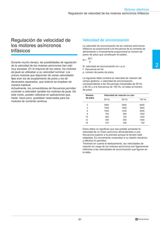 81
2
Motores eléctricos
†
Regulación de velocidad de los motores asíncronos trifásicos
Regulación de velocidad de
los motores asíncronos
trifásicos
Durante mucho tiempo, las posibilidades de regulación
de la velocidad de los motores asíncronos han sido
muy escasas. En la mayoría de los casos, los motores
de jaula se utilizaban a su velocidad nominal. Los
únicos motores que disponían de varias velocidades
fijas eran los de acoplamiento de polos y los de
devanados separados, que todavía se emplean de
manera habitual.
Actualmente, los convertidores de frecuencia permiten
controlar a velocidad variable los motores de jaula. De
este modo, pueden utilizarse en aplicaciones que,
hasta hace poco, quedaban reservadas para los
motores de corriente continua.
Velocidad de sincronización
La velocidad de sincronización de los motores asíncronos
trifásicos es proporcional a la frecuencia de la corriente de
alimentación e inversamente proporcional al número de
pares de polos que constituyen el estator.
N: velocidad de sincronización en r.p.m.
f: frecuencia en Hz
p: número de pares de polos.
La siguiente tabla contiene la velocidad de rotación del
campo giratorio, o velocidad de sincronización,
correspondiente a las frecuencias industriales de 50 Hz
y 60 Hz y a la frecuencia de 100 Hz, en base al número
de polos.
Estos datos no significan que sea posible aumentar la
velocidad de un motor asíncrono alimentándolo a una
frecuencia superior a la prevista aunque la tensión esté
adaptada. Es conveniente comprobar si su diseño mecánico
y eléctrico lo permiten.
Teniendo en cuenta el deslizamiento, las velocidades de
rotación en carga de los motores asíncronos son ligeramente
inferiores a las velocidades de sincronización que figuran en
la tabla.
N =
60 f
p
Velocidad de rotación en rpmNúmero
de polos
60 Hz 100 Hz
3000
1500
1000
750
600
500
375
3600
1800
1200
900
720
600
450
6000
3000
2000
1500
1200
1000
750
2
4
6
8
10
12
16
50 Hz
 