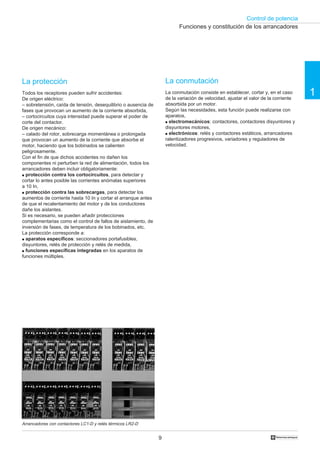 Control de potencia
9 †
1
La protección
Todos los receptores pueden sufrir accidentes:
De origen eléctrico:
– sobretensión, caída de tensión, desequilibrio o ausencia de
fases que provocan un aumento de la corriente absorbida,
– cortocircuitos cuya intensidad puede superar el poder de
corte del contactor.
De origen mecánico:
– calado del rotor, sobrecarga momentánea o prolongada
que provocan un aumento de la corriente que absorbe el
motor, haciendo que los bobinados se calienten
peligrosamente.
Con el fin de que dichos accidentes no dañen los
componentes ni perturben la red de alimentación, todos los
arrancadores deben incluir obligatoriamente:
q protección contra los cortocircuitos, para detectar y
cortar lo antes posible las corrientes anómalas superiores
a 10 In,
q protección contra las sobrecargas, para detectar los
aumentos de corriente hasta 10 In y cortar el arranque antes
de que el recalentamiento del motor y de los conductores
dañe los aislantes.
Si es necesario, se pueden añadir protecciones
complementarias como el control de fallos de aislamiento, de
inversión de fases, de temperatura de los bobinados, etc.
La protección corresponde a:
q aparatos específicos: seccionadores portafusibles,
disyuntores, relés de protección y relés de medida,
q funciones específicas integradas en los aparatos de
funciones múltiples.
La conmutación
La conmutación consiste en establecer, cortar y, en el caso
de la variación de velocidad, ajustar el valor de la corriente
absorbida por un motor.
Según las necesidades, esta función puede realizarse con
aparatos,
q electromecánicos: contactores, contactores disyuntores y
disyuntores motores,
q electrónicos: relés y contactores estáticos, arrancadores
ralentizadores progresivos, variadores y reguladores de
velocidad.
Funciones y constitución de los arrancadores
Arrancadores con contactores LC1-D y relés térmicos LR2-D
 