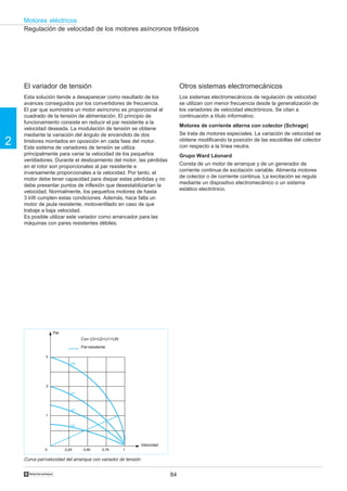 84
2
Motores eléctricos
†
3
2
1
0 0,25 0,50 0,75 1
UN
U1
U2
U3
Regulación de velocidad de los motores asíncronos trifásicos
El variador de tensión
Esta solución tiende a desaparecer como resultado de los
avances conseguidos por los convertidores de frecuencia.
El par que suministra un motor asíncrono es proporcional al
cuadrado de la tensión de alimentación. El principio de
funcionamiento consiste en reducir el par resistente a la
velocidad deseada. La modulación de tensión se obtiene
mediante la variación del ángulo de encendido de dos
tiristores montados en oposición en cada fase del motor.
Este sistema de variadores de tensión se utiliza
principalmente para variar la velocidad de los pequeños
ventiladores. Durante el deslizamiento del motor, las pérdidas
en el rotor son proporcionales al par resistente e
inversamente proporcionales a la velocidad. Por tanto, el
motor debe tener capacidad para disipar estas pérdidas y no
debe presentar puntos de inflexión que desestabilizarían la
velocidad. Normalmente, los pequeños motores de hasta
3 kW cumplen estas condiciones. Además, hace falta un
motor de jaula resistente, motoventilado en caso de que
trabaje a baja velocidad.
Es posible utilizar este variador como arrancador para las
máquinas con pares resistentes débiles.
Otros sistemas electromecánicos
Los sistemas electromecánicos de regulación de velocidad
se utilizan con menor frecuencia desde la generalización de
los variadores de velocidad electrónicos. Se citan a
continuación a título informativo.
Motores de corriente alterna con colector (Schrage)
Se trata de motores especiales. La variación de velocidad se
obtiene modificando la posición de las escobillas del colector
con respecto a la línea neutra.
Grupo Ward Léonard
Consta de un motor de arranque y de un generador de
corriente continua de excitación variable. Alimenta motores
de colector o de corriente continua. La excitación se regula
mediante un dispositivo electromecánico o un sistema
estático electrónico.
Parresistente
Par
Velocidad
Curva par/velocidad del arranque con variador de tensión
Con U3<U2<U1<UN
 