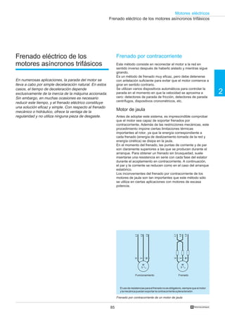 85
2
Motores eléctricos
†
Frenado eléctrico de los motores asíncronos trifásicos
Frenado por contracorriente
Este método consiste en reconectar el motor a la red en
sentido inverso después de haberlo aislado y mientras sigue
girando.
Es un método de frenado muy eficaz, pero debe detenerse
con antelación suficiente para evitar que el motor comience a
girar en sentido contrario.
Se utilizan varios dispositivos automáticos para controlar la
parada en el momento en que la velocidad se aproxima a
cero: detectores de parada de fricción, detectores de parada
centrífugos, dispositivos cronométricos, etc.
Motor de jaula
Antes de adoptar este sistema, es imprescindible comprobar
que el motor sea capaz de soportar frenados por
contracorriente. Además de las restricciones mecánicas, este
procedimiento impone ciertas limitaciones térmicas
importantes al rotor, ya que la energía correspondiente a
cada frenado (energía de deslizamiento tomada de la red y
energía cinética) se disipa en la jaula.
En el momento del frenado, las puntas de corriente y de par
son claramente superiores a las que se producen durante el
arranque. Para obtener un frenado sin brusquedad, suele
insertarse una resistencia en serie con cada fase del estator
durante el acoplamiento en contracorriente. A continuación,
el par y la corriente se reducen como en el caso del arranque
estatórico.
Los inconvenientes del frenado por contracorriente de los
motores de jaula son tan importantes que este método sólo
se utiliza en ciertas aplicaciones con motores de escasa
potencia.
Frenado por contracorriente de un motor de jaula
Elusoderesistenciasparaelfrenadonoesobligatorio,siemprequeelmotor
ylamecánicapuedansoportarlacontracorrienteaplenatensión.
Funcionamiento Frenado
Frenado eléctrico de los
motores asíncronos trifásicos
En numerosas aplicaciones, la parada del motor se
lleva a cabo por simple decelaración natural. En estos
casos, el tiempo de deceleración depende
exclusivamente de la inercia de la máquina accionada.
Sin embargo, en muchas ocasiones es necesario
reducir este tiempo, y el frenado eléctrico constituye
una solución eficaz y simple. Con respecto al frenado
mecánico o hidráulico, ofrece la ventaja de la
regularidad y no utiliza ninguna pieza de desgaste.
L1
L3
L2
M
3
U
W
V
L1
L3
L2
M
3
U
W
V
 