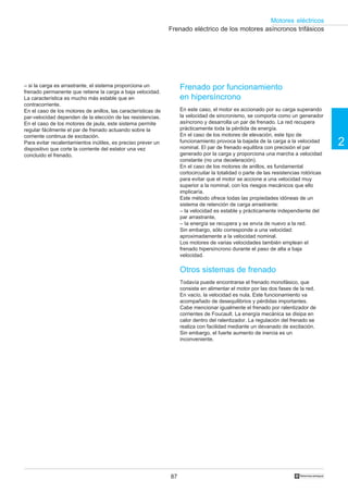 87
2
Motores eléctricos
†
Frenado eléctrico de los motores asíncronos trifásicos
Frenado por funcionamiento
en hipersíncrono
En este caso, el motor es accionado por su carga superando
la velocidad de sincronismo, se comporta como un generador
asíncrono y desarrolla un par de frenado. La red recupera
prácticamente toda la pérdida de energía.
En el caso de los motores de elevación, este tipo de
funcionamiento provoca la bajada de la carga a la velocidad
nominal. El par de frenado equilibra con precisión el par
generado por la carga y proporciona una marcha a velocidad
constante (no una deceleración).
En el caso de los motores de anillos, es fundamental
cortocircuitar la totalidad o parte de las resistencias rotóricas
para evitar que el motor se accione a una velocidad muy
superior a la nominal, con los riesgos mecánicos que ello
implicaría.
Este método ofrece todas las propiedades idóneas de un
sistema de retención de carga arrastrante:
– la velocidad es estable y prácticamente independiente del
par arrastrante,
– Ia energía se recupera y se envía de nuevo a la red.
Sin embargo, sólo corresponde a una velocidad:
aproximadamente a la velocidad nominal.
Los motores de varias velocidades también emplean el
frenado hipersíncrono durante el paso de alta a baja
velocidad.
Otros sistemas de frenado
Todavía puede encontrarse el frenado monofásico, que
consiste en alimentar el motor por las dos fases de la red.
En vacío, la velocidad es nula. Este funcionamiento va
acompañado de desequilibrios y pérdidas importantes.
Cabe mencionar igualmente el frenado por ralentizador de
corrientes de Foucault. La energía mecánica se disipa en
calor dentro del ralentizador. La regulación del frenado se
realiza con facilidad mediante un devanado de excitación.
Sin embargo, el fuerte aumento de inercia es un
inconveniente.
– si la carga es arrastrante, el sistema proporciona un
frenado permanente que retiene la carga a baja velocidad.
La característica es mucho más estable que en
contracorriente.
En el caso de los motores de anillos, las características de
par-velocidad dependen de la elección de las resistencias.
En el caso de los motores de jaula, este sistema permite
regular fácilmente el par de frenado actuando sobre la
corriente continua de excitación.
Para evitar recalentamientos inútiles, es preciso prever un
dispositivo que corte la corriente del estator una vez
concluido el frenado.
 