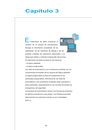 E
Capítulo 3
l tratamiento de datos constituye el
corazón de un equipo de automatismo.
Recoge la información procedente de los
captadores, de los interfaces de diálogo y de las
posibles unidades de tratamiento adicionales, y la
utiliza para pilotar y controlar el desarrollo del proceso.
El tratamiento de datos se basa en dos técnicas:
– la lógica cableada,
– la lógica programable.
Los relés de automatismo y los contactores auxiliares son los
componentes principales de los equipos de lógica cableada.
La lógica programable se basa principalmente en los
autómatas programables. Normalmente, los relés de
automatismo y los contactores auxiliares están asociados a
estos autómatas, especialmente en los circuitos de parada de
emergencia y de seguridad.
Los equipos de automatismo reúnen con frecuencia productos
de distinta procedencia y tecnología. Los interfaces permiten
interconectar los productos cuando no son compatibles
entre sí.
92
 