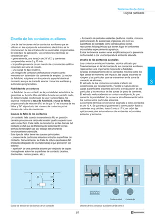 Tratamiento de datos
97
3
†
Lógica cableada
Diseño de los contactos auxiliares
Una de las funciones de los contactos auxiliares que se
utilizan en los equipos de automatismo electrónico es la
conmutación de las entradas de los autómatas programables.
En este tipo de aplicación, las condiciones eléctricas se
caracterizan por:
– generalmente, una tensión de 24 VCC y corrientes
comprendidas entre 5 y 15 mA,
– la posible presencia de un mando de conmutación estático
conectado en serie al circuito,
– una carga de tipo resistivo.
Los riesgos de contactos defectuosos crecen cuanto
menores son la tensión y la corriente de empleo. La noción
de fiabilidad adquiere una importancia especial desde el
momento en que se trata de asociar contactos auxiliares y
autómatas programables.
Fiabilidad de un contacto
La fiabilidad de un contacto es la probabilidad estadística de
garantizar su función libre de fallos durante un período dado,
en determinadas condiciones de uso y ambientales. Se
expresa mediante la tasa de fiabilidad, o tasa de fallos,
proporcional a la relación d/M, en la que “d” es la suma de los
fallos y “M” el producto del número de contactos por el
número de ciclos de maniobras.
Causas de fallo de los contactos
Un contacto falla cuando su resistencia Rc en posición
cerrada provoca una caída de tensión igual o superior a un
valor específico. Esta caída de tensión Uc en las bornas del
contacto es tal que la diferencia del potencial Ur en las
bornas del receptor cae por debajo del umbral de
funcionamiento admisible.
Este tipo de fallos tiene tres causas principales:
– presencia de partículas aislantes entre las superficies de
contacto. Generalmente, se trata de polvos residuales del
producto (desgaste de los materiales) o que provienen del
exterior,
– aparición de una pantalla aislante por depósito de capas
homogéneas sobre las superficies de contacto (aceites,
disolventes, humos grasos, etc.),
Diseño de los contactos auxiliares de la serie DCaída de tensión en las bornas de un contacto
– formación de películas aislantes (sulfuros, óxidos, cloruros,
polimerización de sustancias orgánicas, etc.) en las
superficies de contacto como consecuencia de las
reacciones fisicoquímicas que tienen lugar en ambientes
industriales especialmente agresivos.
Estos fenómenos suelen verse amplificados por la presencia
de humedad o por una temperatura ambiente elevada.
Diseño de los contactos auxiliares
Los contactos estriados frotantes, técnica utilizada por
Telemecanique en la fabricación de sus contactos auxiliares,
representan una importante mejora de la fiabilidad.
Gracias al deslizamiento de los contactos móviles sobre los
fijos desde el momento del impacto, las capas aislantes se
rompen y las partículas que se encuentran en la zona de
contacto se eliminan.
El estriado de los contactos completa el efecto de
autolimpieza por deslizamiento. Facilita la ruptura de las
capas superficiales aislantes así como la evacuación de las
partículas y los residuos de las zonas de paso de corriente.
El estriado realiza además un contacto multipunto, lo que
aumenta la probabilidad de no cerrar simultáneamente todos
los puntos sobre partículas aislantes.
La corriente térmica convencional asignada a estos contactos
es de 10 A. Se garantiza igualmente la conmutación fiable a
corrientes muy débiles, hasta 5 mA a 17 V, en todas las
aplicaciones para automatismos de ambientes industriales
estándar y terciarios.
Uc
Ur
U
Zc
Zr
ContactofijoContactomóvil
 