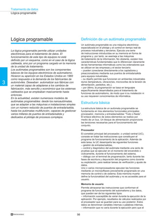 Tratamiento de datos
98
3
†
Lógica programable
La lógica programable permite utilizar unidades
electrónicas para el tratamiento de datos. El
funcionamiento de este tipo de equipos no está
definido por un esquema, como en el caso de la lógica
cableada, sino por un programa cargado en la memoria
de la unidad de tratamiento.
Los autómatas programables son los componentes
básicos de los equipos electrónicos de automatismo.
Hicieron su aparición en los Estados Unidos en 1969
como respuesta a la demanda de los fabricantes de
automóviles. Deseaban automatizar sus fábricas con
un material capaz de adaptarse a los cambios de
fabricación, más sencillo y económico que los sistemas
cableados que se empleaban masivamente hasta
entonces.
En la actualidad, existen numerosos modelos de
autómatas programables: desde los nanoautómatas,
que se adaptan a las máquinas e instalaciones simples
con un número reducido de puertos de entrada/salida,
hasta los autómatas multifunción, capaces de gestionar
varios millares de puertos de entrada/salida y
dedicados al pilotaje de procesos complejos.
Definición de un autómata programable
Un autómata programable es una máquina electrónica
especializada en el pilotaje y el control en tiempo real de
procesos industriales y terciarios. Ejecuta una serie
de instrucciones introducidas en su memoria en forma de
programa y, por tanto, se asemeja a las máquinas
de tratamiento de la información. No obstante, existen tres
características fundamentales que lo diferencian claramente
de las herramientas informáticas como los ordenadores que
se utilizan en las empresas y el sector terciario:
– pueden conectarse directamente a los captadores y
preaccionadores mediante sus puertos de entrada/salida
para equipos industriales,
– su diseño permite que funcionen en ambientes industriales
duros (temperatura, vibraciones, microcortes de la tensión de
alimentación, parásitos, etc.),
– por último, la programación se basa en lenguajes
específicamente desarrollados para el tratamiento de
funciones de automatismo, de modo que ni su instalación ni
su uso requieren conocimientos de informática.
Estructura básica
La estructura básica de un autómata programable se
fundamenta en tres elementos funcionales principales:
procesador, memoria y entradas/salidas “Todo o Nada”.
El enlace eléctrico de estos elementos se realiza por
medio de un bus. Un bloque de alimentación proporciona
las tensiones necesarias para el funcionamiento del
conjunto.
Procesador
El cometido principal del procesador, o unidad central (UC),
consiste en tratar las instrucciones que constituyen el
programa de funcionamiento de la aplicación. Además de
esta tarea, la UC desempeña las siguientes funciones:
– gestión de entradas/salidas,
– control y diagnóstico del autómata mediante una serie de
pruebas que se ejecutan en el momento del encendido o
cíclicamente, durante el funcionamiento del sistema,
– diálogo con el terminal de programación, tanto durante las
fases de escritura y depuración del programa como durante
su explotación, para realizar tareas de verificación y ajuste de
datos.
Uno o varios microprocesadores ejecutan las funciones
mediante un microsoftware previamente programado en una
memoria de control o de sistema. Esta memoria muerta
define la funcionalidad del autómata y no es accesible para el
usuario.
Memoria de usuario
Permite almacenar las instrucciones que conforman el
programa de funcionamiento del automatismo y los datos,
que pueden ser de los siguientes tipos:
– información susceptible de variar durante la ejecución de la
aplicación. Por ejemplo, resultados de cálculos realizados por
el procesador que se guardan para su uso posterior. Estos
datos se denominan variables internas o palabras internas,
– información que no varía durante la ejecución pero que el
Lógica programable
 