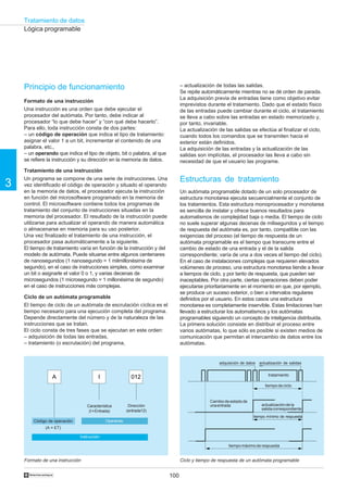 Tratamiento de datos
100
3
†
Principio de funcionamiento
Formato de una instrucción
Una instrucción es una orden que debe ejecutar el
procesador del autómata. Por tanto, debe indicar al
procesador “lo que debe hacer” y “con qué debe hacerlo”.
Para ello, toda instrucción consta de dos partes:
– un código de operación que indica el tipo de tratamiento:
asignar el valor 1 a un bit, incrementar el contenido de una
palabra, etc.,
– un operando que indica el tipo de objeto, bit o palabra, al que
se refiere la instrucción y su dirección en la memoria de datos.
Tratamiento de una instrucción
Un programa se compone de una serie de instrucciones. Una
vez identificado el código de operación y situado el operando
en la memoria de datos, el procesador ejecuta la instrucción
en función del microsoftware programado en la memoria de
control. El microsoftware contiene todos los programas de
tratamiento del conjunto de instrucciones situadas en la
memoria del procesador. El resultado de la instrucción puede
utilizarse para actualizar el operando de manera automática
o almacenarse en memoria para su uso posterior.
Una vez finalizado el tratamiento de una instrucción, el
procesador pasa automáticamente a la siguiente.
El tiempo de tratamiento varía en función de la instrucción y del
modelo de autómata. Puede situarse entre algunos centenares
de nanosegundos (1 nanosegundo = 1 milmillonésima de
segundo), en el caso de instrucciones simples, como examinar
un bit o asignarle el valor 0 o 1, y varias decenas de
microsegundos (1 microsegundo = 1 millonésima de segundo)
en el caso de instrucciones más complejas.
Ciclo de un autómata programable
El tiempo de ciclo de un autómata de escrutación cíclica es el
tiempo necesario para una ejecución completa del programa.
Depende directamente del número y de la naturaleza de las
instrucciones que se tratan.
El ciclo consta de tres fases que se ejecutan en este orden:
– adquisición de todas las entradas,
– tratamiento (o escrutación) del programa,
– actualización de todas las salidas.
Se repite automáticamente mientras no se dé orden de parada.
La adquisición previa de entradas tiene como objetivo evitar
imprevistos durante el tratamiento. Dado que el estado físico
de las entradas puede cambiar durante el ciclo, el tratamiento
se lleva a cabo sobre las entradas en estado memorizado y,
por tanto, invariable.
La actualización de las salidas se efectúa al finalizar el ciclo,
cuando todos los comandos que se transmiten hacia el
exterior están definidos.
La adquisición de las entradas y la actualización de las
salidas son implícitas, el procesador las lleva a cabo sin
necesidad de que el usuario las programe.
Estructuras de tratamiento
Un autómata programable dotado de un solo procesador de
estructura monotarea ejecuta secuencialmente el conjunto de
los tratamientos. Esta estructura monoprocesador y monotarea
es sencilla de instalar y ofrece buenos resultados para
automatismos de complejidad baja o media. El tiempo de ciclo
no suele superar algunas decenas de milisegundos y el tiempo
de respuesta del autómata es, por tanto, compatible con las
exigencias del proceso (el tiempo de respuesta de un
autómata programable es el tiempo que transcurre entre el
cambio de estado de una entrada y el de la salida
correspondiente; varía de una a dos veces el tiempo del ciclo).
En el caso de instalaciones complejas que requieren elevados
volúmenes de proceso, una estructura monotarea tiende a llevar
a tiempos de ciclo, y por tanto de respuesta, que pueden ser
inaceptables. Por otra parte, ciertas operaciones deben poder
ejecutarse prioritariamente en el momento en que, por ejemplo,
se produce un suceso exterior, o bien a intervalos regulares
definidos por el usuario. En estos casos una estructura
monotarea es completamente inservible. Estas limitaciones han
llevado a estructurar los automatismos y los autómatas
programables siguiendo un concepto de inteligencia distribuida.
La primera solución consiste en distribuir el proceso entre
varios autómatas, lo que sólo es posible si existen medios de
comunicación que permitan el intercambio de datos entre los
autómatas.
Formato de una instrucción Ciclo y tiempo de respuesta de un autómata programable
Lógica programable
Característica
(I=Entrada)
Dirección
(entrada12)
adquisición de datos actualización de salidas
tratamiento
tiempo de ciclo
tiempomáximoderespuesta
tiempo mínimo de respuesta
Cambiodeestadode
unaentrada actualizacióndela
salidacorrespondiente
A I 012
Código de operación
(A = ET)
Instrucción
Operando
 