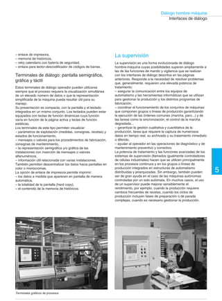 5 
Diálogo hombre-maquina 
Interfaces de diálogo 
Conmutador de levas 
Los conmutadores de levas pueden constar de un máximo de 
16 posiciones y 20 contactos. Los esquemas son 
predefinidos o realizados bajo pedido con distintos modos de 
acción de los contactos: 
– cerrados sobre una o varias posiciones, 
– con o sin interrupción entre dos posiciones, 
– solapados. 
Los conmutadores pueden utilizarse: 
– en circuitos de mando, como conmutadores de voltímetro o 
de amperímetro, selectores de circuitos, de modos de 
funcionamiento, etc., 
– en circuitos de potencia, para el control de motores 
monofásicos o trifásicos (directo de 1 o 2 sentidos de 
marcha, estrella-triángulo de 1 o 2 sentidos, 2 velocidades de 
devanados separados o acoplamiento de polos). 
Paros de emergencia por cable 
Estos aparatos se utilizan en máquinas o instalaciones con 
zonas de trabajo extensas, por ejemplo máquinas transfer, 
cintas transportadoras, etc. Permiten ordenar un paro desde 
cualquier punto de la zona, por simple tracción sobre un 
cable. 
Cajas de pulsadores colgantes 
Se utilizan principalmente para controlar desde el suelo 
aparatos móviles tales como aparejos, pequeños dispositivos 
elevadores, pórticos de tratamiento de superficie, etc. 
Pueden constar de hasta 12 elementos de mando (de 
pulsador, de llave, de maneta, etc.) o de señalización. 
Existen dos versiones, para circuitos de control y para 
circuitos de potencia. 
Visualización de datos numéricos y 
alfanuméricos 
En numerosas aplicaciones, puede ser necesario vigilar los 
parámetros con mayor precisión que la que permiten los 
simples pilotos. Los visualizadores numéricos y 
alfanuméricos dan respuesta a esta necesidad. 
Visualizadores de datos numéricos 
Los visualizadores numéricos muestran los resultados de las 
medidas (temperaturas, presiones...), del contaje (cantidad 
de piezas producidas...), de la posición de móviles, etc. Son 
compatibles con las salidas de autómatas de 24 V. 
Visualizadores de 1 dígito 
Estos visualizadores de Ø 22 mm, con LED de 7 segmentos, 
son un complemento para la gama de pulsadores y pilotos. 
Existen dos versiones de entrada: 
– decimal + BCD, en las que el valor visualizado corresponde 
directamente al valor de entrada, 
– BCD + latch, en las que el valor visualizado se actualiza y 
se memoriza en base a la señal de validación (señal latch). 
Esta versión permite el multiplexado. 
Visualizadores de 4 y 6 dígitos 
Estos aparatos también utilizan un LED de 7 segmentos. 
Muestran números de 4 o 6 cifras + punto decimal + signo. 
La entrada de los datos BCD multiplexados se realiza en 
paralelo. 
Existen varios modos de funcionamiento disponibles: 
visualización normal, visualización intermitente, totalmente 
apagado, prueba de encendido total. Los modos se seleccionan 
mediante señales eléctricas a nivel de las entradas. 
Conmutadores de levas K1 de Telemecanique Visualizadores numéricos de 22 mm de diámetro ZA2 de Telemecanique 
  
Cajas de pulsadores colgantes XAC de Telemecanique Visualizadores numéricos de 4 o 6 dígitos XBT-K de Telemecanique 
 