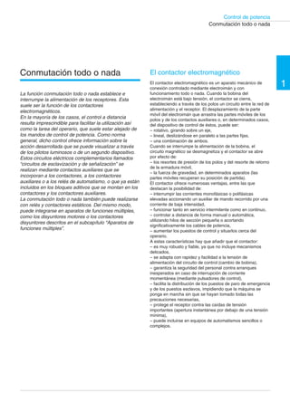 Control de potencia 
1 
Conmutación todo o nada 
El contactor electromagnético 
El contactor electromagnético es un aparato mecánico de 
conexión controlado mediante electroimán y con 
funcionamiento todo o nada. Cuando la bobina del 
electroimán está bajo tensión, el contactor se cierra, 
estableciendo a través de los polos un circuito entre la red de 
alimentación y el receptor. El desplazamiento de la parte 
móvil del electroimán que arrastra las partes móviles de los 
polos y de los contactos auxiliares o, en determinados casos, 
del dispositivo de control de éstos, puede ser: 
– rotativo, girando sobre un eje, 
– lineal, deslizándose en paralelo a las partes fijas, 
– una combinación de ambos. 
Cuando se interrumpe la alimentación de la bobina, el 
circuito magnético se desmagnetiza y el contactor se abre 
por efecto de: 
– los resortes de presión de los polos y del resorte de retorno 
de la armadura móvil, 
– la fuerza de gravedad, en determinados aparatos (las 
partes móviles recuperan su posición de partida). 
El contactor ofrece numerosas ventajas, entre las que 
destacan la posibilidad de: 
– interrumpir las corrientes monofásicas o polifásicas 
elevadas accionando un auxiliar de mando recorrido por una 
corriente de baja intensidad, 
– funcionar tanto en servicio intermitente como en continuo, 
– controlar a distancia de forma manual o automática, 
utilizando hilos de sección pequeña o acortando 
significativamente los cables de potencia, 
– aumentar los puestos de control y situarlos cerca del 
operario. 
A estas características hay que añadir que el contactor: 
– es muy robusto y fiable, ya que no incluye mecanismos 
delicados, 
– se adapta con rapidez y facilidad a la tensión de 
alimentación del circuito de control (cambio de bobina), 
– garantiza la seguridad del personal contra arranques 
inesperados en caso de interrupción de corriente 
momentánea (mediante pulsadores de control), 
– facilita la distribución de los puestos de paro de emergencia 
y de los puestos esclavos, impidiendo que la máquina se 
ponga en marcha sin que se hayan tomado todas las 
precauciones necesarias, 
– protege el receptor contra las caídas de tensión 
importantes (apertura instantánea por debajo de una tensión 
mínima), 
– puede incluirse en equipos de automatismos sencillos o 
complejos. 
Conmutación todo o nada 
La función conmutación todo o nada establece e 
interrumpe la alimentación de los receptores. Esta 
suele ser la función de los contactores 
electromagnéticos. 
En la mayoría de los casos, el control a distancia 
resulta imprescindible para facilitar la utilización así 
como la tarea del operario, que suele estar alejado de 
los mandos de control de potencia. Como norma 
general, dicho control ofrece información sobre la 
acción desarrollada que se puede visualizar a través 
de los pilotos luminosos o de un segundo dispositivo. 
Estos circuitos eléctricos complementarios llamados 
“circuitos de esclavización y de señalización” se 
realizan mediante contactos auxiliares que se 
incorporan a los contactores, a los contactores 
auxiliares o a los relés de automatismo, o que ya están 
incluidos en los bloques aditivos que se montan en los 
contactores y los contactores auxiliares. 
La conmutación todo o nada también puede realizarse 
con relés y contactores estáticos. Del mismo modo, 
puede integrarse en aparatos de funciones múltiples, 
como los disyuntores motores o los contactores 
disyuntores descritos en el subcapítulo “Aparatos de 
funciones múltiples”. 
 