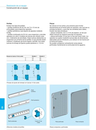 Realización de un equipo 
8 
Construcción de un equipo 
Dimensiones de los cofres en mm 
Cofres metálicos 
Altura Anchura Profundidad 
300 a 1200 250 a 800 150 y 300 
Construcción de un equipo 
Muchos fabricantes de material eléctrico desarrollan 
auxiliares de equipos para la instalación de sus 
productos. Es el caso de Telemecanique, que ofrece el 
sistema Telequick®, un sistema que reúne los 
productos imprescindibles para la realización de un 
equipo mediante el que se instalan todos los 
componentes de automatismo de forma sencilla y 
rápida. El sistema Telequick® se utiliza en las tres 
tecnologías: electromecánica, electrónica y neumática. 
Teniendo en cuenta las características de las mismas, 
hemos clasificado los productos que componen el 
sistema en cuatro funciones distintas, para Envolver, 
Estructurar, Repartir y Conectar. 
La función “envolver” 
Para proteger el material de los choques, de la intemperie y 
para que resista las condiciones de uso más extremas de la 
industria, los equipos deben ir montados en cofres o 
armarios. Además, dichas envolventes deben reunir todas las 
características necesarias para acortar el tiempo de montaje 
y de intervención. 
Los cofres metálicos 
Se fabrican en chapa de acero plegada y soldada, y cumplen 
con los estándares europeos. 
Las puertas llevan refuerzos verticales con taladros separados 
por espacios de 25 mm. Se articulan en unas bisagras de acero 
inoxidable, invisibles y reversibles. Tanto una junta de caucho 
aplicada en todo el contorno de la puerta como la forma 
triangular del borde del cofre, que al mismo tiempo sirve como 
canalón, garantizan una estanqueidad IP55. 
Los cofres están equipados con una placa perforada, o con 
una placa compacta, o con 2 montantes verticales. La 
superficie útil de las placas puede alcanzar 87 dm2. Existe 
una gran variedad de accesorios para el montaje. 
Los cofres metálicos ofrecen las siguientes ventajas: 
l Resistencia 
– grosor de la chapa: de 12 a 20/10 de mm, 
– puertas reforzadas con bisagras de acero inoxidable, 
– resistencia a los choques 20 julios (grado 9), 
– pintura texturizada. 
l Seguridad 
– cierre automático de la puerta con sólo empujar, 
– apertura de la puerta con pulsador de llave 455, 
– 1 solo punto de maniobra con 1 o 2 puntos de enganche 
(cumpliendo la recomendación CNOMO). 
 