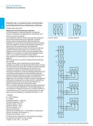 Control de potencia 
1 
Elección de un contactor 
Elección de un contactor para cortocircuitar 
automáticamente las resistencias rotóricas 
Pueden darse dos casos: 
Motores sin funcionamiento por impulsos 
(ni funcionamiento a velocidad reducida: arranque de 
bombas, ventiladores, transportadores, compresores, etc.) 
Este es el caso más habitual. 
Los contactores rotóricos, esclavos del contactor estatórico, 
sólo se abren después de que lo haga éste, cuando la 
tensión rotórica ha desaparecido total o parcialmente. 
Establecen la corriente que corresponde al pico de arranque. 
Este pico, elegido en función de la aplicación, depende del 
valor óhmico de las secciones de las resistencias 
introducidas en el circuito rotórico. No disminuye hasta que 
aumenta el tiempo de arranque. Por otra parte, el valor 
elegido es menor cuanto menor sea el par resistente de la 
máquina. En la práctica, los valores más habituales varían 
entre 1,5 y 2,5 veces la corriente nominal rotórica. 
Esta utilización se caracteriza por la facilidad de cierre y de 
apertura. 
Sólo hay que tener en cuenta los efectos térmicos del paso 
de corriente. 
Cuando existen varios contactores de cortocircuitado, 
aquellos cuyo tiempo no es igual al del último tienen un factor 
de marcha menor (en este caso, el factor de marcha equivale 
a la relación entre el tiempo de paso de corriente en el 
contactor en cuestión y el intervalo de tiempo entre dos 
arranques consecutivos). Esta circunstancia determina que la 
corriente que pasa durante un tiempo limitado puede ser 
excesiva para los contactores en servicio permanente (ver la 
columna “corriente temporal admisible” en la tabla de la 
página 60). Por el contrario, el último contactor, encargado de 
cortocircuitar directamente los anillos del rotor, deberá tener 
capacidad para funcionar en servicio permanente o, al 
menos, el mismo factor de marcha que el motor. 
Con un contactor tetrapolar se puede aumentar la relación en 
1,6 veces la corriente admitida en cortocircuitado bipolar. Si 
se conectan en triángulo los polos de un contactor tripolar, la 
corriente disminuye 1/ 3 veces la corriente de fase en cada 
polo (como si se adoptara un coeficiente próximo a 1/1,4). 
© Ejemplo 
U = 400 V trifásica 
P = 22 kW 
Velocidad nominal = 1.000 rpm 
Corriente estatórica = 42 A 
Tensión rotórica = 245 V 
Corriente rotórica = 56 A 
Pico de arranque = 2 In 
Servicio permanente 
Número de arranques/hora = 4, entre ellos 2 consecutivos 
Número de tiempos de arranque = 4 
Duración del arranque = 15 s 
Corriente térmica equivalente al rotor durante el arranque 
La corriente varía entre 1 y 2 In, es decir: 
I media = 1,5 In = 56 2 1,5 = 84 A 
Contactor tripolar Contactor tetrapolar 
1/L1 
3/L2 
5/L3 
W 
U 
2 
4 
6 
V 
1 
3 
5 
2 
4 
6 
1 
3 
5 
2 
4 
6 
– Q1 
– KM1 
– F2 
K 
M 
M 
3 
L 
– R3A 
– R3B 
– R3C 
– R2A 
– R2B 
– R2C 
4 
2 
1 
5 
6 
3 
– KM13 
A3 
B3 
C3 
4 
2 
1 
5 
6 
3 
– KM12 
A2 
B2 
C2 
4 
2 
1 
5 
6 
3 
– KM11 
A1 
B1 
C1 
– R1A 
– R1B 
– R1C 
Arrancador rotórico de 4 tiempos y contactores de cortocircuitado tripolares 
 
