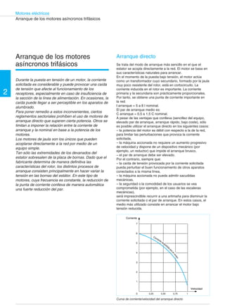 2 
Motores eléctricos 
Corriente 
7 
6 
5 
4 
3 
2 
1 
0 0,25 0,50 0,75 1 
Velocidad 
Corriente absorbida por el motor 
Arranque de los motores asíncronos trifásicos 
Arranque de los motores 
asíncronos trifásicos 
Durante la puesta en tensión de un motor, la corriente 
solicitada es considerable y puede provocar una caída 
de tensión que afecte al funcionamiento de los 
receptores, especialmente en caso de insuficiencia de 
la sección de la línea de alimentación. En ocasiones, la 
caída puede llegar a ser perceptible en los aparatos de 
alumbrado. 
Para poner remedio a estos inconvenientes, ciertos 
reglamentos sectoriales prohíben el uso de motores de 
arranque directo que superen cierta potencia. Otros se 
limitan a imponer la relación entre la corriente de 
arranque y la nominal en base a la potencia de los 
motores. 
Los motores de jaula son los únicos que pueden 
acoplarse directamente a la red por medio de un 
equipo simple. 
Tan sólo las extremidades de los devanados del 
estator sobresalen de la placa de bornas. Dado que el 
fabricante determina de manera definitiva las 
características del rotor, los distintos procesos de 
arranque consisten principalmente en hacer variar la 
tensión en las bornas del estátor. En este tipo de 
motores, cuya frecuencia es constante, la reducción de 
la punta de corriente conlleva de manera automática 
una fuerte reducción del par. 
Arranque directo 
Se trata del modo de arranque más sencillo en el que el 
estator se acopla directamente a la red. El motor se basa en 
sus características naturales para arrancar. 
En el momento de la puesta bajo tensión, el motor actúa 
como un transformador cuyo secundario, formado por la jaula 
muy poco resistente del rotor, está en cortocircuito. La 
corriente inducida en el rotor es importante. La corriente 
primaria y la secundaria son prácticamente proporcionales. 
Por tanto, se obtiene una punta de corriente importante en 
la red: 
I arranque = 5 a 8 l nominal. 
El par de arranque medio es: 
C arranque = 0,5 a 1,5 C nominal. 
A pesar de las ventajas que conlleva (sencillez del equipo, 
elevado par de arranque, arranque rápido, bajo coste), sólo 
es posible utilizar el arranque directo en los siguientes casos: 
– la potencia del motor es débil con respecto a la de la red, 
para limitar las perturbaciones que provoca la corriente 
solicitada, 
– la máquina accionada no requiere un aumento progresivo 
de velocidad y dispone de un dispositivo mecánico (por 
ejemplo, un reductor) que impide el arranque brusco, 
– el par de arranque debe ser elevado. 
Por el contrario, siempre que: 
– la caída de tensión provocada por la corriente solicitada 
pueda perturbar el buen funcionamiento de otros aparatos 
conectados a la misma línea, 
– la máquina accionada no pueda admitir sacudidas 
mecánicas, 
– la seguridad o la comodidad de los usuarios se vea 
comprometida (por ejemplo, en el caso de las escaleras 
mecánicas), 
será imprescindible recurrir a una artimaña para disminuir la 
corriente solicitada o el par de arranque. En estos casos, el 
medio más utilizado consiste en arrancar el motor bajo 
tensión reducida. 
Curva de corriente/velocidad del arranque directo 
 