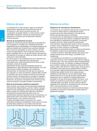2 
Motores eléctricos 
Regulación de velocidad de los motores asíncronos trifásicos 
L1 
L2 
L3 
L1 
L2 
L3 
Motores de anillos 
Regulación de velocidad por deslizamiento 
La conexión de una resistencia permanente a las bornas de 
un motor de anillos reduce su velocidad de manera 
proporcional al valor de la resistencia. Se trata de una 
solución sencilla para alterar la velocidad. 
Las resistencias “de deslizamiento” pueden cortocircuitarse 
en varias posiciones para obtener la regulación discontinua 
de la velocidad o la aceleración progresiva y el arranque 
completo del motor. Deben soportar la duración del 
funcionamiento, especialmente cuando su función consiste 
en hacer variar la velocidad. Por este motivo, su volumen al 
igual que su coste, puede ser considerable. 
Este proceso es sumamente simple y se utiliza con frecuencia. 
No obstante, conlleva dos inconvenientes importantes: 
– durante la marcha a velocidad reducida, gran parte de la 
energía tomada de la red se disipa y se pierde en las 
resistencias, 
– la velocidad que se obtiene no es independiente de la 
carga pero varía con el par resistente que aplica la máquina 
al eje del motor. Para una resistencia dada, el deslizamiento 
es proporcional al par. Por ejemplo, la bajada de velocidad 
que se obtiene mediante una resistencia puede ser del 50% 
a plena carga y sólo del 25% a media carga, mientras que la 
velocidad en vacío permanece prácticamente invariable. 
Si un operador vigila permanentemente la máquina, puede 
modificar bajo pedido el valor de la resistencia para 
establecer la velocidad de una zona determinada. Esta 
práctica funciona en el caso de los pares relativamente 
importantes, pero la regulación resulta prácticamente 
imposible en el caso de los pares débiles. De hecho, si se 
inserta una resistencia muy fuerte para obtener un punto 
“velocidad débil a par débil”, la menor variación del par 
resistente hace aumentar la velocidad de cero a cerca del 
100%. Esta característica es muy inestable. 
En el caso de las máquinas con variación particular del par 
resistente en función de la velocidad, el ajuste puede ser 
igualmente imposible. 
Velocidad 
1 
0,75 
0,50 
0,25 
Zona de 
funcionamiento en 
deslizamiento 
Zona de 
aceleración 
0 0,5 0,8 1 1,5 2 
Curva 
natural 
del motor 
Curva con 
resistencia 
rotórica débil 
Curva con 
resistencia 
rotórica 
importante 
Par 
Ejemplo de funcionamiento en deslizamiento. Con una máquina que 
aplique un par resistente de 0,8 Cn al motor, pueden obtenerse distintas 
velocidades, representadas por el signo • en el diagrama. 
A igualdad de par, la velocidad disminuye cuando la resistencia rotórica 
aumenta. 
Motores de jaula 
La velocidad de un motor de jaula, según se ha descrito 
anteriormente, depende de la frecuencia de la red de 
alimentación y del número de pares de polos. Por 
consiguiente, es posible obtener un motor de dos o varias 
velocidades mediante la creación de combinaciones de 
bobinados en el estator que correspondan a distintos 
números de polos. 
Motores de acomplamiento de polos 
Este tipo de motores sólo permite relaciones de velocidad de 1 
a 2 (4 y 8 polos, 6 y 12 polos, etc.). Consta de seis bornas. 
Dependiendo de sus características, los motores pueden ser de 
potencia constante, par constante o par y potencia variables. 
Para una de las velocidades, la red se conecta a las tres 
bornas correspondientes. Para la segunda, dichas bornas 
están conectadas entre sí y la red se conecta a las otras tres. 
Normalmente el arranque se realiza de manera directa, tanto 
a alta como a baja velocidad. 
En ciertos casos, si las condiciones de uso lo requieren y el 
motor lo permite, el dispositivo de arranque pasa 
automáticamente a baja velocidad antes de activar la alta 
velocidad o antes de la parada. 
Dependiendo de las corrientes absorbidas durante los 
acoplamientos a Baja Velocidad o Alta Velocidad, uno o dos 
relés térmicos pueden encargarse de la protección. 
Generalmente, el rendimiento de este tipo de motores es 
poco elevado y su factor de potencia, bastante débil. Cuando 
es necesario que varios motores de este tipo funcionen de 
manera conjunta, se desaconseja su conexión en paralelo. 
De hecho, aunque los motores sean de idéntica potencia y 
fabricación, se producen circulaciones de corriente que los 
relés de protección no pueden asimilar correctamente. 
Motores de devanados estatóricos separados 
Estos motores, que constan de dos devanados estatóricos 
eléctricamente independientes, permiten obtener cualquier 
relación de dos velocidades. Dado que los devanados BV 
deben soportar las restricciones mecánicas y eléctricas 
derivadas del funcionamiento del motor a AV, sus 
características eléctricas dependen de ello. En ocasiones, un 
determinado motor funcionando a BV puede absorber una 
corriente superior que cuando lo hace a AV. 
También es posible obtener motores de tres o cuatro 
velocidades mediante el acoplamiento de los polos en uno de 
los devanados estatóricos o en ambos. Esta solución 
requiere que los bobinados dispongan de tomas adicionales. 
una velocidad la otra velocidad 
Motor de acoplamiento de polos 
Curva de velocidad/par con resistencias “de deslizamiento” 
 