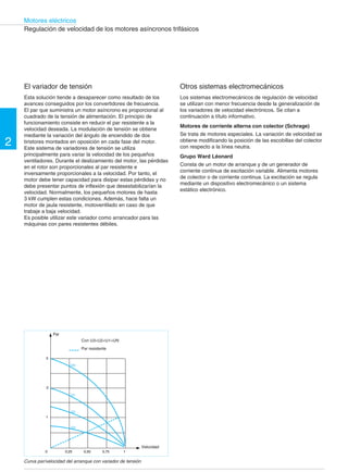 2 
Motores eléctricos 
Regulación de velocidad de los motores asíncronos trifásicos 
El variador de tensión 
Esta solución tiende a desaparecer como resultado de los 
avances conseguidos por los convertidores de frecuencia. 
El par que suministra un motor asíncrono es proporcional al 
cuadrado de la tensión de alimentación. El principio de 
funcionamiento consiste en reducir el par resistente a la 
velocidad deseada. La modulación de tensión se obtiene 
mediante la variación del ángulo de encendido de dos 
tiristores montados en oposición en cada fase del motor. 
Este sistema de variadores de tensión se utiliza 
principalmente para variar la velocidad de los pequeños 
ventiladores. Durante el deslizamiento del motor, las pérdidas 
en el rotor son proporcionales al par resistente e 
inversamente proporcionales a la velocidad. Por tanto, el 
motor debe tener capacidad para disipar estas pérdidas y no 
debe presentar puntos de inflexión que desestabilizarían la 
velocidad. Normalmente, los pequeños motores de hasta 
3 kW cumplen estas condiciones. Además, hace falta un 
motor de jaula resistente, motoventilado en caso de que 
trabaje a baja velocidad. 
Es posible utilizar este variador como arrancador para las 
máquinas con pares resistentes débiles. 
3 
2 
1 
UN 
U1 
U2 
U3 
Con U3<U2<U1<UN 
0 0,25 0,50 0,75 1 
Otros sistemas electromecánicos 
Los sistemas electromecánicos de regulación de velocidad 
se utilizan con menor frecuencia desde la generalización de 
los variadores de velocidad electrónicos. Se citan a 
continuación a título informativo. 
Motores de corriente alterna con colector (Schrage) 
Se trata de motores especiales. La variación de velocidad se 
obtiene modificando la posición de las escobillas del colector 
con respecto a la línea neutra. 
Grupo Ward Léonard 
Consta de un motor de arranque y de un generador de 
corriente continua de excitación variable. Alimenta motores 
de colector o de corriente continua. La excitación se regula 
mediante un dispositivo electromecánico o un sistema 
estático electrónico. 
Par resistente 
Par 
Velocidad 
Curva par/velocidad del arranque con variador de tensión 
 