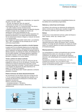 149 †
Diálogo hombre-máquina
Interfaces de diálogo
– pulsadores rasantes, salientes, empotrados, con capuchón

de goma, “de seta”, dobles,

– “de seta” de enganche “paro de urgencia”,

– selectores de maneta corta, de maneta larga,

conmutadores de llave, 2 o 3 posiciones fijas o de retorno,

– de varilla metálica (mando omnidireccional),

– pulsadores luminosos rasantes, salientes, con capuchón de goma.

El diseño modular de las unidades de mando y de

señalización ofrece gran flexibilidad de uso.

Los pilotos y los pulsadores luminosos están equipados con

lámparas de filamento o con diodos electroluminiscentes.

Son de alimentación directa e integran un reductor de tensión

o un transformador.

Las unidades de mando pueden recibir entre 1 y 6 contactos

“NA” o “NC” compatibles con las entradas de 24 V de los

autómatas programables.

Pulsadores y pilotos para conexión a circuito impreso
La gama de 22 mm de diámetro dispone de una versión para
“conexión a circuito impreso”. Estos productos son adecuados
para la realización de soportes de diálogo en grandes series de
idéntico esquema. Las cabezas de mando y de señalización son
las de la gama estándar. Los bloques eléctricos, específicos
para estas versiones, cuentan con salidas de contactos que
permiten su soldadura a un circuito impreso.
Teclas y pilotos de cabeza cuadrada
Estos aparatos se montan con paso de 19,05 mm (3/4 de
pulgada) en orificios de 16 mm de diámetro. Permiten crear
conjuntos de mando de dimensiones reducidas cuando
el espacio disponible es limitado. También pueden asociarse
a los teclados de adquisición de datos descritos en la
página 151 (aspecto homogéneo).
Las teclas son de efecto táctil. Pueden aplicarse a contactos
plateados o dorados.
Pilotos luminosos de diodo electroluminiscente
Se recomienda el uso de diodos LED para montaje de Ø 8
y 12 mm cuando el espacio disponible sea reducido o si la
cantidad de elementos de señalización es elevada (baja
disipación de potencia).
Ofrecen numerosas ventajas:
– durabilidad elevada (> 100.000 h),
– excelente resistencia a choques, vibraciones y
sobretensiones,
Cabeza de mando
o de señalización
Panel
Base
Bloque eléctrico
Circuito impreso
Tornillo imperdible
– bajo consumo que proporciona compatibilidad directa con
las salidas de los autómatas programables.
Balizas y columnas luminosas
Las balizas y las columnas son elementos de señalización
óptica o sonora que se utilizan para visualizar el estado de
las máquinas y alarmas a gran distancia y sobre 360°.
Balizas
Constan de un único elemento luminoso, globo de lámpara o
flash, incoloro, verde, rojo, naranja o azul.
Columnas
Su composición es variable, según el ensamblaje de los
siguientes elementos: globos de lámpara, flash o avisador
acústico. El montaje de estos elementos se realiza por simple
ajuste. Su conexión eléctrica se realiza automáticamente en
el momento del ajuste.
Manipuladores
Los manipuladores se utilizan principalmente para controlar
desplazamientos sobre uno o dos ejes por medio de
contactores, por ejemplo, los movimientos de traslación/
dirección o de subida/bajada de los pequeños dispositivos de
elevación.
Normalmente, constan de 2 a 8 direcciones, con 1 o 2
contactos por dirección, con o sin retorno a cero.
Ciertos manipuladores pueden integrar un contacto “hombre
muerto” en el extremo de la palanca.
Balizas y columnas luminosas XVA de Telemecanique
5
Pulsador de conexión a circuitos impresos Manipuladores XD2 de Telemecanique
 