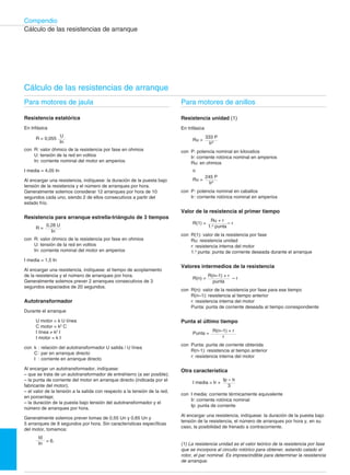 272†10
Compendio
Cálculo de las resistencias de arranque
Cálculo de las resistencias de arranque
Para motores de jaula

Resistencia estatórica
En trifásica
U
R = 0,055
In
con R: valor óhmico de la resistencia por fase en ohmios
U: tensión de la red en voltios

In: corriente nominal del motor en amperios

I media = 4,05 In
Al encargar una resistencia, indíquese: la duración de la puesta bajo
tensión de la resistencia y el número de arranques por hora.
Generalmente solemos considerar 12 arranques por hora de 10
segundos cada uno, siendo 2 de ellos consecutivos a partir del
estado frío.
Resistencia para arranque estrella-triángulo de 3 tiempos
0,28 U
R =
In
con R: valor óhmico de la resistencia por fase en ohmios
U: tensión de la red en voltios

In: corriente nominal del motor en amperios

I media = 1,5 In
Al encargar una resistencia, indíquese: el tiempo de acoplamiento
de la resistencia y el número de arranques por hora.
Generalmente solemos prever 2 arranques consecutivos de 3
segundos espaciados de 20 segundos.
Autotransformador
Durante el arranque
U motor = k U línea

C motor = k2
C

I línea ≠ k2
I

I motor = k I

con k : relación del autotransformador U salida / U línea
C : par en arranque directo
I : corriente en arranque directo
Al encargar un autotransformador, indíquese:
– que se trata de un autotransformador de entrehierro (a ser posible);
– la punta de corriente del motor en arranque directo (indicada por el
fabricante del motor);
– el valor de la tensión a la salida con respecto a la tensión de la red,
en porcentaje;
– la duración de la puesta bajo tensión del autotransformador y el
número de arranques por hora.
Generalmente solemos prever tomas de 0,55 Un y 0,65 Un y
5 arranques de 8 segundos por hora. Sin características específicas
del motor, tomamos:
Id
= 6.
In
Para motores de anillos

Resistencia unidad (1)
En trifásica
333 P
Ru =
Ir2
con P: potencia nominal en kilovatios
Ir: corriente rotórica nominal en amperios
Ru: en ohmios
o

245 P

Ru =
Ir2
con	 P: potencia nominal en caballos
Ir: corriente rotórica nominal en amperios
Valor de la resistencia al primer tiempo
Ru + r
R(1) = – r
1.a
punta
con	 R(1): valor de la resistencia por fase
Ru: resistencia unidad
r: resistencia interna del motor
1.a
punta: punta de corriente deseada durante el arranque
Valores intermedios de la resistencia
R(n–1) + r
R(n) = – r
punta
con	 R(n): valor de la resistencia por fase para ese tiempo
R(n–1): resistencia al tiempo anterior
r: resistencia interna del motor
Punta: punta de corriente deseada al tiempo correspondiente
Punta al último tiempo
R(n–1) + r
Punta =
r
con	 Punta: punta de corriente obtenida
R(n-1): resistencia al tiempo anterior
r: resistencia interna del motor
Otra característica
Ip – Ir
I media = Ir +
3
con I media: corriente térmicamente equivalente
Ir: corriente rotórica nominal
Ip: punta de corriente
Al encargar una resistencia, indíquese: la duración de la puesta bajo
tensión de la resistencia, el número de arranques por hora y, en su
caso, la posibilidad de frenado a contracorriente.
(1) La resistencia unidad es el valor teórico de la resistencia por fase
que se incorpora al circuito rotórico para obtener, estando calado el
rotor, el par nominal. Es imprescindible para determinar la resistencia
de arranque.
 