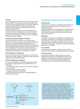 49 †
Control de potencia
Arrancadores y variadores de velocidad electrónicos
El tiristor
Es un semiconductor controlado que consta de cuatro capas
alternas PNPN. Funciona como un interruptor estático cuyo
cierre se controla mediante el envío de un impulso eléctrico a
un electrodo de control denominado puerta. El cierre (o
disparo) sólo es posible si la tensión del ánodo es más
positiva que la del cátodo.
El tiristor se bloquea cuando se anula la corriente que lo
recorre, es decir, en cada paso por cero del período alterno.
La energía de disparo suministrada a la puerta no guarda
relación con la corriente que se conmuta, es una propiedad
intrínseca del tiristor utilizado.
El IGBT (Insulated Gate Bipolar Transistor)
Es un tipo de transistor particular que se controla bajo
tensión con muy poca energía, lo que explica la ausencia de
relación entre la energía necesaria para el control y la
corriente conmutada. Dada la alta velocidad de conmutación,
el semiconductor debe soportar las presiones propias de una
dV/dt considerable. Para minimizar dichas presiones, se
utilizan inductancias y circuitos de ayuda a la conmutación
compuestos por resistencias, condensadores y diodos.
El GTO (Gate Turn off Thyristor)
Es un tipo de tiristor particular cuya extinción se controla por
medio de un impulso negativo. La energía necesaria para ello
depende de la corriente conmutada.
El IPM (Intelligent Power Module)
Es un puente ondulador con transistores de potencia IGBT
que integra su propio control de vías. El IPM reúne en la
misma caja:
– 7 componentes IGBT, 6 de ellos para el puente ondulador y
1 para el frenado,
– los circuitos de control de los IGBT,
– 7 diodos de potencia de rueda libre,
– protecciones contra cortocircuitos, sobreintensidades y
excesos de temperatura.
C E
+
KA
–
G I
IGBT GTO
+
alimentación de
corriente continua –
P
N
U
B W
V hacia el motor
Principales modos de funcionamiento
Unidireccional
En electrónica de potencia, un dispositivo de conversión es
unidireccional si sólo permite que la energía fluya en el
sentido red-receptor.
Es posible aplicar un frenado de parada en corriente alterna
mediante la conexión a la resistencia de un dispositivo de
frenado distinto que disipe la energía almacenada en las
piezas en movimiento.
Reversible
En electrónica de potencia, un dispositivo de conversión es
reversible, o bidireccional, si permite que la energía fluya en
ambos sentidos: red-receptor y receptor-red. En este caso,
es posible realizar el frenado volviendo a enviar a la red de
alimentación la totalidad o parte de la energía almacenada en
las piezas en movimiento.
Par constante
El funcionamiento es de par constante cuando el motor
suministra el par nominal con independencia de la velocidad.
Carga arrastrante
Una carga es arrastrante cuando produce una fuerza
aceleradora que actúa en el sentido del movimiento. Por
ejemplo, en los dispositivos de elevación, el motor debe
desarrollar un par de frenado durante la bajada para
compensar la fuerza aceleradora que produce la carga.
Los semiconductores como el silicio son materiales cuya
resistividad se sitúa entre la de los conductores y la de los
aislantes. Sus átomos poseen 4 electrones periféricos. Cada
átomo se asocia con 4 átomos próximos para formar una
estructura estable de 8 electrones. Un semiconductor de tipo P se
obtiene mediante la incorporación al silicio puro de una pequeña
proporción de un cuerpo cuyos átomos poseen 3 electrones
periféricos. Por tanto, falta un electrón para formar una estructura
de 8, lo que se traduce en un excedente de cargas positivas.
Un semiconductor de tipo N se obtiene mediante la incorporación
de un cuerpo de 5 electrones periféricos. En este caso, existe un
excedente de electrones y, por tanto, de cargas negativas.
1
resistencia
de frenado
IPM
Componentes de potencia
 