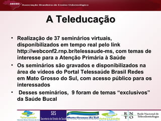 A Teleducação
• Realização de 37 seminários virtuais,
disponibilizados em tempo real pelo link
http://webconf2.rnp.br/telessaude-ms, com temas de
interesse para a Atenção Primária à Saúde
• Os seminários são gravados e disponibilizados na
área de vídeos do Portal Telessaúde Brasil Redes
em Mato Grosso do Sul, com acesso público para os
interessados
• Desses seminários, 9 foram de temas “exclusivos”
da Saúde Bucal

 