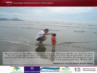 Daniel não conhecia o mar. O pai, Wiliam, levou-o para que descobrisse o mar. Viajaram para o Sul. Ele, o mar, estava do outro lado das
dunas altas, esperando. Quando o menino e o pai enfim alcançaram aquelas alturas de areia, depois de muito caminhar, o mar estava na
frente de seus olhos. E foi tanta a imensidão do mar, e tanto seu fulgor, que o menino ficou mudo de beleza. E quando finalmente conseguiu
falar, tremendo, gaguejando, pediu ao pai: - Me ajuda a olhar!”
Adaptado de O Livro dos Abraços, Eduardo Galeano

 