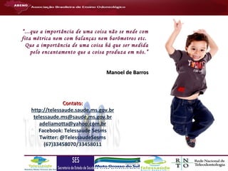 “...que a importância de uma coisa não se mede com
fita métrica nem com balanças nem barômetros etc.
Que a importância de uma coisa há que ser medida
pelo encantamento que a coisa produza em nós.”
Manoel de Barros

Contato:
http://telessaude.saude.ms.gov.br
telessaude.ms@saude.ms.gov.br
adeliamotta@yahoo.com.br
Facebook: Telessaude Sesms
Twitter: @TelessaudeSesms
(67)33458070/33458011

 