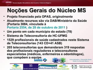 Noções Gerais do Núcleo MS
• Projeto financiado pela OPAS, originalmente
• Atualmente recursos são via DAB/Ministério da Saúde
(Portaria 3084, vinculada à
Portaria 2554, de 28 de outubro de 2011 )
• Um ponto em cada município do estado (78)
• Sistema de Teleconsultoria do HC-UFMG
• 1529 profissionais de saúde cadastrados neste Sistema
de Teleconsultorias (143 CD+41 ASB)
• 205 teleconsultorias que demandaram 319 respostas
dos profissionais reguladores e teleconsultores
especialistas (médicos, enfermeiros e odontólogos),
que compõem a equipe.

 