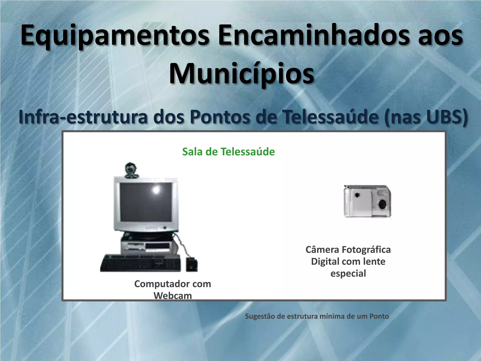 Equipamentos Encaminhados aos
Municípios
Infra-estrutura dos Pontos de Telessaúde (nas UBS)
Sala de Telessaúde

Computador com
Webcam

Câmera Fotográfica
Digital com lente
especial

Sugestão de estrutura mínima de um Ponto

 