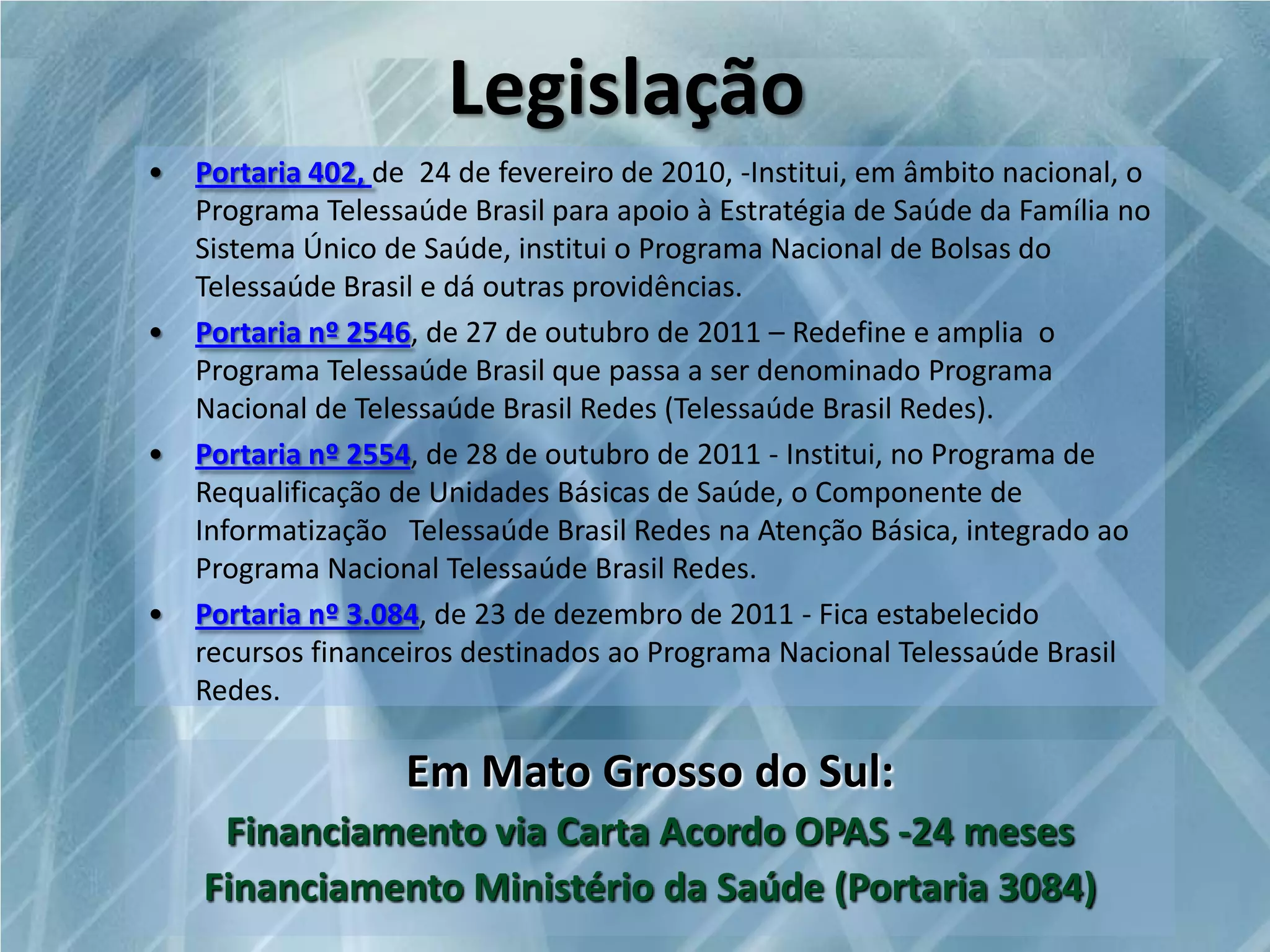 Legislação
•

•

•

•

Portaria 402, de 24 de fevereiro de 2010, -Institui, em âmbito nacional, o
Programa Telessaúde Brasil para apoio à Estratégia de Saúde da Família no
Sistema Único de Saúde, institui o Programa Nacional de Bolsas do
Telessaúde Brasil e dá outras providências.
Portaria nº 2546, de 27 de outubro de 2011 – Redefine e amplia o
Programa Telessaúde Brasil que passa a ser denominado Programa
Nacional de Telessaúde Brasil Redes (Telessaúde Brasil Redes).
Portaria nº 2554, de 28 de outubro de 2011 - Institui, no Programa de
Requalificação de Unidades Básicas de Saúde, o Componente de
Informatização Telessaúde Brasil Redes na Atenção Básica, integrado ao
Programa Nacional Telessaúde Brasil Redes.
Portaria nº 3.084, de 23 de dezembro de 2011 - Fica estabelecido
recursos financeiros destinados ao Programa Nacional Telessaúde Brasil
Redes.

Em Mato Grosso do Sul:
Financiamento via Carta Acordo OPAS -24 meses
Financiamento Ministério da Saúde (Portaria 3084)

 