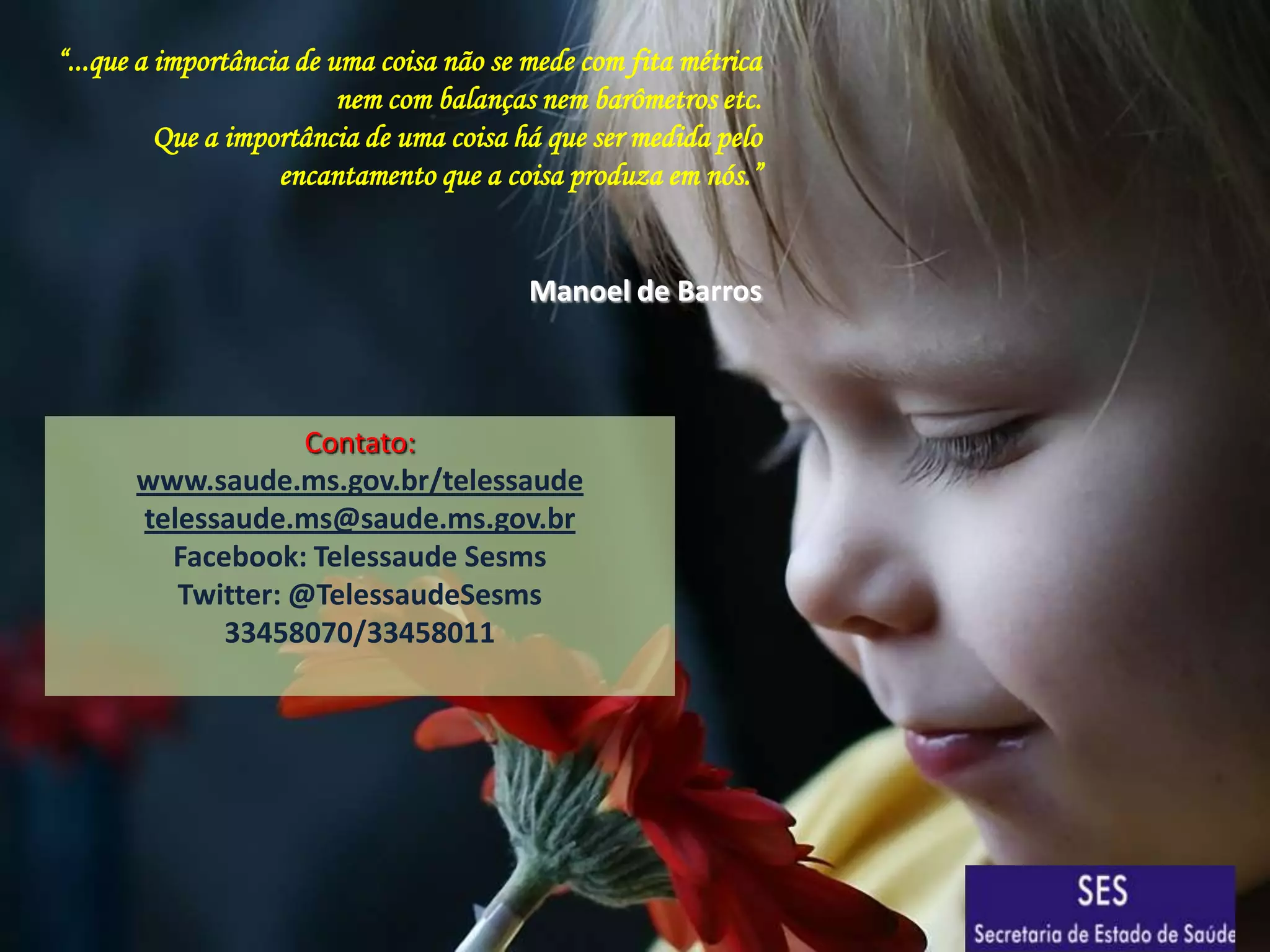 “...que a importância de uma coisa não se mede com fita métrica
nem com balanças nem barômetros etc.
Que a importância de uma coisa há que ser medida pelo
encantamento que a coisa produza em nós.”

Manoel de Barros

Contato:
www.saude.ms.gov.br/telessaude
telessaude.ms@saude.ms.gov.br
Facebook: Telessaude Sesms
Twitter: @TelessaudeSesms
33458070/33458011

 