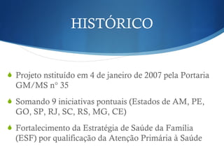 HISTÓRICO
Projeto nstituído em 4 de janeiro de 2007 pela Portaria
GM/MS n° 35
Somando 9 iniciativas pontuais (Estados de AM, PE,
GO, SP, RJ, SC, RS, MG, CE)
Fortalecimento da Estratégia de Saúde da Família
(ESF) por qualificação da Atenção Primária à Saúde