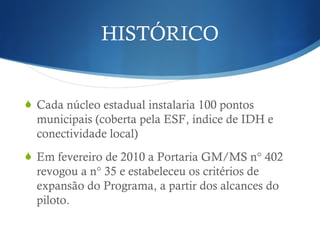 HISTÓRICO
Cada núcleo estadual instalaria 100 pontos
municipais (coberta pela ESF, índice de IDH e
conectividade local)
Em fevereiro de 2010 a Portaria GM/MS n° 402
revogou a n° 35 e estabeleceu os critérios de
expansão do Programa, a partir dos alcances do
piloto.
