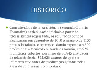 HISTÓRICO
Com atividade de teleassistência (Segunda Opinião
Formativa) e teleducação iniciada a partir da
teleassistência requisitada, os resultados obtidos
alcançaram em dezembro de 2010 o número de 1155
pontos instalados e operando, dando suporte a 6.500
profissionais/técnicos em saúde da família, em 925
municípios cobertos, por meio de 30.845 atividades
de teleassistência, 372.626 exames de apoio e
inúmeras atividades de teleducação geradas pelas
áreas de conhecimento prioritário.