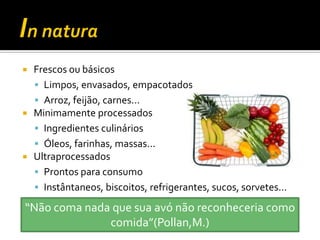    Frescos ou básicos
     Limpos, envasados, empacotados
     Arroz, feijão, carnes...
   Minimamente processados
     Ingredientes culinários
     Óleos, farinhas, massas...
   Ultraprocessados
     Prontos para consumo
     Instântaneos, biscoitos, refrigerantes, sucos, sorvetes...

“Não coma nada que sua avó não reconheceria como
              comida”(Pollan,M.)
 