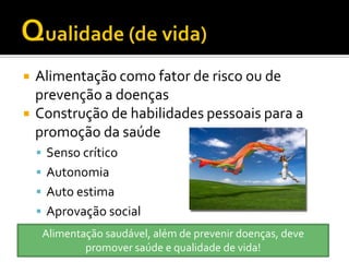    Alimentação como fator de risco ou de
    prevenção a doenças
   Construção de habilidades pessoais para a
    promoção da saúde
     Senso crítico
     Autonomia
     Auto estima
     Aprovação social
     Alimentação saudável, além de prevenir doenças, deve
             promover saúde e qualidade de vida!
 
