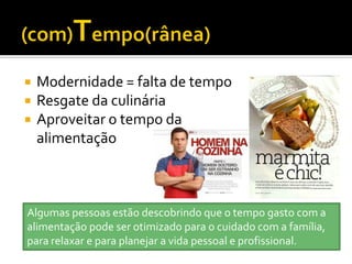    Modernidade = falta de tempo
   Resgate da culinária
   Aproveitar o tempo da
    alimentação



Algumas pessoas estão descobrindo que o tempo gasto com a
alimentação pode ser otimizado para o cuidado com a família,
para relaxar e para planejar a vida pessoal e profissional.
 
