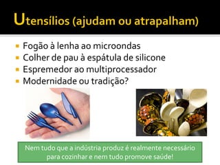    Fogão à lenha ao microondas
   Colher de pau à espátula de silicone
   Espremedor ao multiprocessador
   Modernidade ou tradição?




    Nem tudo que a indústria produz é realmente necessário
          para cozinhar e nem tudo promove saúde!
 