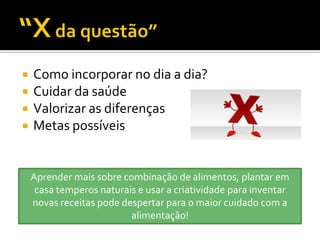    Como incorporar no dia a dia?
   Cuidar da saúde
   Valorizar as diferenças
   Metas possíveis


    Aprender mais sobre combinação de alimentos, plantar em
     casa temperos naturais e usar a criatividade para inventar
    novas receitas pode despertar para o maior cuidado com a
                          alimentação!
 