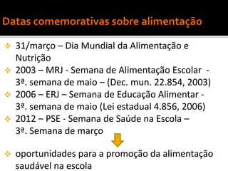    31/março – Dia Mundial da Alimentação e
    Nutrição
   2003 – MRJ - Semana de Alimentação Escolar -
    3ª. semana de maio – (Dec. mun. 22.854, 2003)
   2006 – ERJ – Semana de Educação Alimentar -
    3ª. semana de maio (Lei estadual 4.856, 2006)
   2012 – PSE - Semana de Saúde na Escola –
    3ª. Semana de março

   oportunidades para a promoção da alimentação
    saudável na escola
 