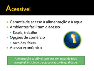    Garantia de acesso à alimentação e à água
   Ambientes facilitam o acesso
     Escola, trabalho
   Opções de comércio
     sacolões, feiras
   Acesso econômico

      Alimentação saudável tem que ser antes de tudo
      acessível, incluindo o acesso à água de qualidade.
 