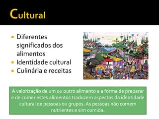    Diferentes
    significados dos
    alimentos
   Identidade cultural
   Culinária e receitas

A valorização de um ou outro alimento e a forma de preparar
e de comer estes alimentos traduzem aspectos da identidade
    cultural de pessoas ou grupos. As pessoas não comem
                   nutrientes e sim comida.
 