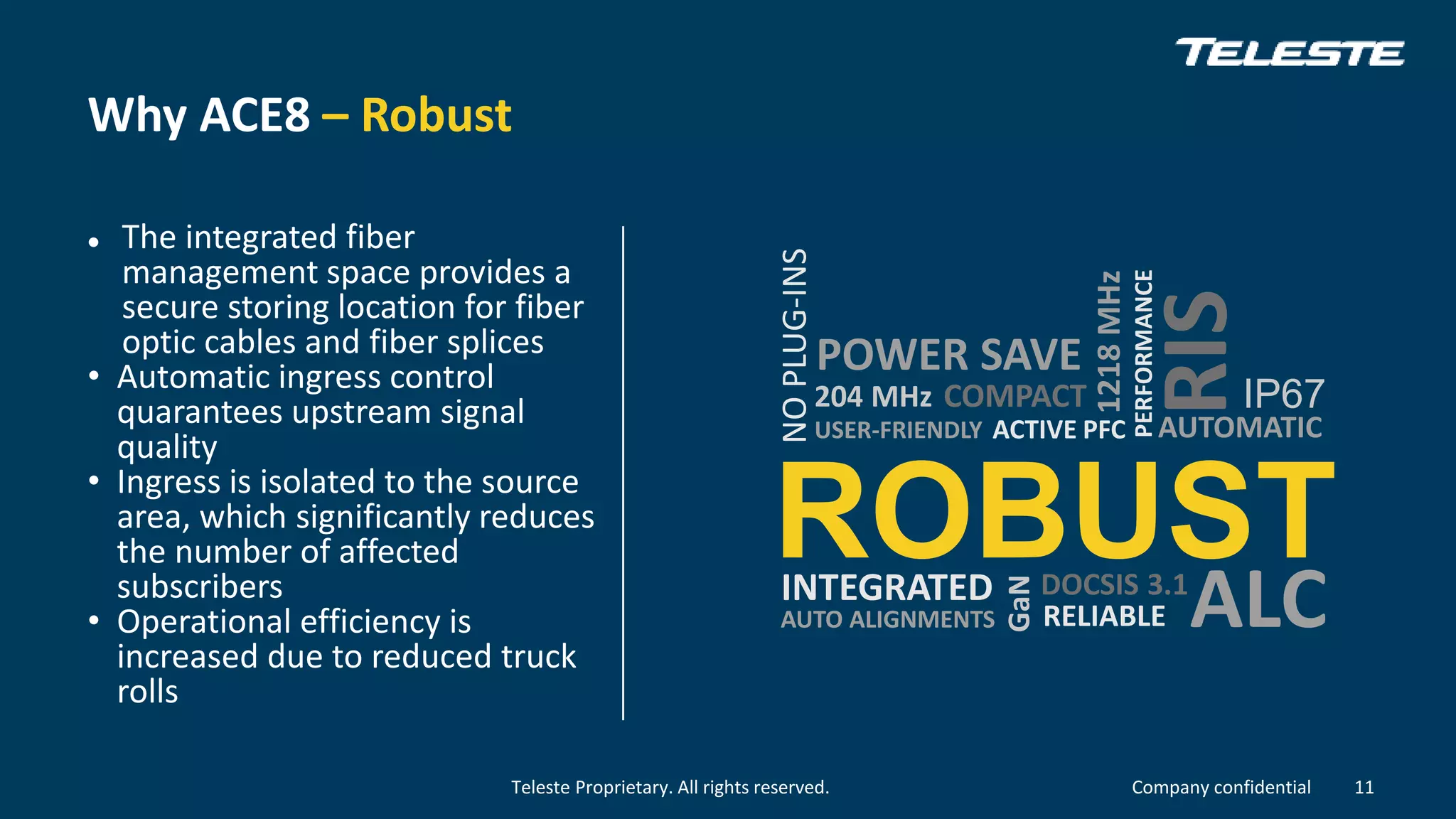 Teleste Proprietary. All rights reserved. Company confidential
Why ACE8 – Robust
 The integrated fiber
management space provides a
secure storing location for fiber
optic cables and fiber splices
• Automatic ingress control
quarantees upstream signal
quality
• Ingress is isolated to the source
area, which significantly reduces
the number of affected
subscribers
• Operational efficiency is
increased due to reduced truck
rolls
11
ROBUST
AUTOMATIC
INTEGRATED
PERFORMANCE
COMPACT
USER-FRIENDLY
GaN
ACTIVE PFC
RIS
ALC
204 MHz
DOCSIS 3.1
RELIABLEAUTO ALIGNMENTS
IP67
NOPLUG-INS
POWER SAVE
1218MHz
 