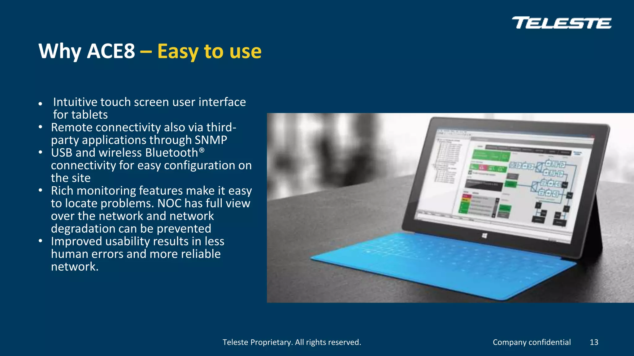 Teleste Proprietary. All rights reserved. Company confidential
Why ACE8 – Easy to use
 Intuitive touch screen user interface
for tablets
• Remote connectivity also via third-
party applications through SNMP
• USB and wireless Bluetooth®
connectivity for easy configuration on
the site
• Rich monitoring features make it easy
to locate problems. NOC has full view
over the network and network
degradation can be prevented
• Improved usability results in less
human errors and more reliable
network.
13
 
