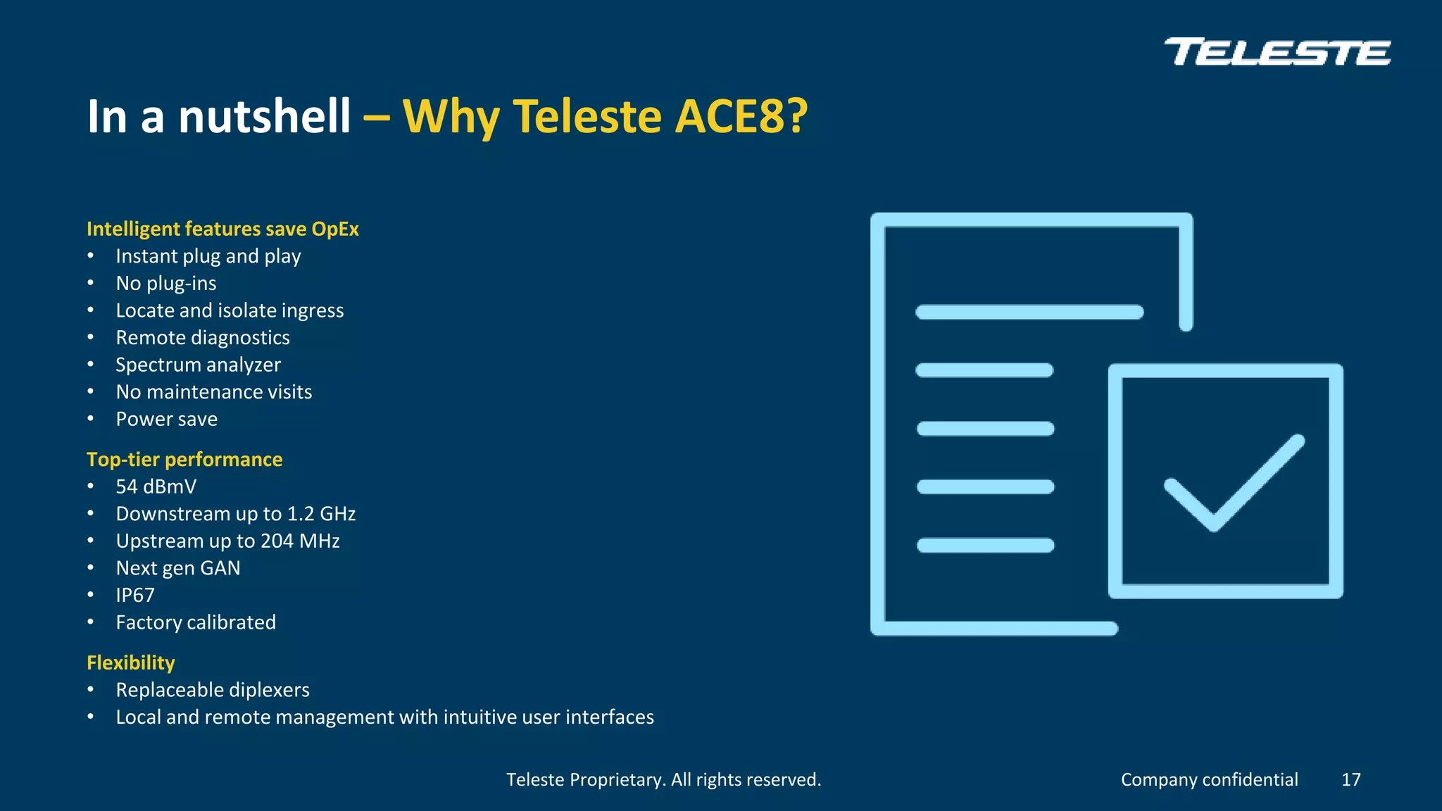 Teleste Proprietary. All rights reserved. Company confidential
In a nutshell – Why Teleste ACE8?
Intelligent features save OpEx
• Instant plug and play
• No plug-ins
• Locate and isolate ingress
• Remote diagnostics
• Spectrum analyzer
• No maintenance visits
• Power save
Top-tier performance
• 54 dBmV
• Downstream up to 1.2 GHz
• Upstream up to 204 MHz
• Next gen GAN
• IP67
• Factory calibrated
Flexibility
• Replaceable diplexers
• Local and remote management with intuitive user interfaces
17
 
