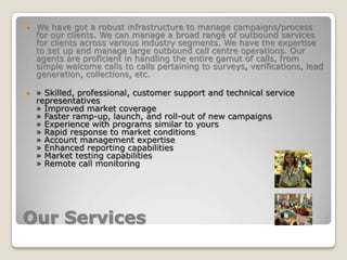 Our ServicesWe have got a robust infrastructure to manage campaigns/process for our clients. We can manage a broad range of outbound services for clients across various industry segments. We have the expertise to set up and manage large outbound call centre operations. Our agents are proficient in handling the entire gamut of calls, from simple welcome calls to calls pertaining to surveys, verifications, lead generation, collections, etc. » Skilled, professional, customer support and technical service representatives » Improved market coverage » Faster ramp-up, launch, and roll-out of new campaigns » Experience with programs similar to yours » Rapid response to market conditions » Account management expertise » Enhanced reporting capabilities » Market testing capabilities » Remote call monitoring 