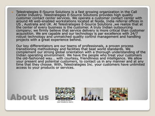 About usTelestrategies E-Source Solutions is a fast growing organization in the Call Center Industry. Telestrategies E-Source Solutions provides high quality customer contact center services. We operate a customer contact center with around 48 web-enabled workstations located at Noida, India referral offices in US , Australia and UK. At Telestrategies E-Source Solutions ,we realize that at the center of every business is the customer. A truly Indian outsourcing company; we firmly believe that service delivery is more critical than customer acquisition. We are capable and our technology is par excellence with 24/7 robust technology and unmatched quality control management and handling projects with a great experience behind. Our key differentiators are our teams of professionals, a proven process transitioning methodology and facilities that beat world standards. We complement our strong global orientation with a thorough understanding of the Indian operating environment. We have the people who treat your customers the old-fashioned way... with courtesy, friendliness and intelligence. We allow your present and potential customers, to contact us in any manner and at any time that they choose. With, Telestrategies Inc. your customers have unlimited access to your products or services.