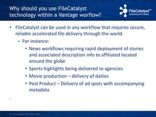 Why should you use FileCatalyst 
technology within a Vantage worflow? 
• FlieCatalyst can be used in any workflow that requires secure, 
reliable accelerated file delivery through the world. 
– For instance: 
• News workflows requiring rapid deployment of stories 
and associated description info to affiliated located 
around the globe 
• Sports highlights being delivered to agencies 
• Movie production – delivery of dailies 
• Post Product – Delivery of ad spots with accompanying 
metadata 
. 
12 | © Copyright FileCatalyst, 2013 
 