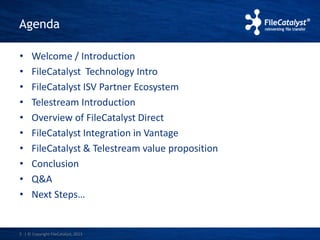 Agenda 
• Welcome / Introduction 
• FileCatalyst Technology Intro 
• FileCatalyst ISV Partner Ecosystem 
• Telestream Introduction 
• Overview of FileCatalyst Direct 
• FileCatalyst Integration in Vantage 
• FileCatalyst & Telestream value proposition 
• Conclusion 
• Q&A 
• Next Steps… 
3 | © Copyright FileCatalyst, 2013 
 