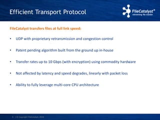 Efficient Transport Protocol 
FileCatalyst transfers files at full link speed: 
• UDP with proprietary retransmission and congestion control 
• Patent pending algorithm built from the ground up in-house 
• Transfer rates up to 10 Gbps (with encryption) using commodity hardware 
• Not affected by latency and speed degrades, linearly with packet loss 
• Ability to fully leverage multi-core CPU architecture 
5 | © Copyright FileCatalyst, 2014 
 