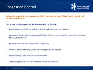 Congestion Control 
Network congestion occurs when a link is carrying so much data that its quality of 
service deteriorates 
FileCatalyst traffic plays nicely with other traffic on the link: 
• Congestion control will immediately detect server receive rate and react 
• Aggression (how much link capacity FileCatalyst tries to continuously recover) can be tuned 
6 
to suit your network 
• Shares bandwidth with concurrent TCP streams 
• Releases bandwidth very quickly when congestion is detected 
• Quick ramp up to reclaim un-used bandwidth 
• Zero tuning required for links between 1Mbps up-to 1Gbps 
| © Copyright FileCatalyst, 2014 
 
