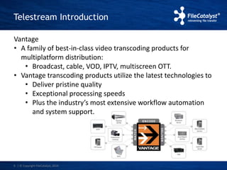 Telestream Introduction 
Vantage 
• A family of best-in-class video transcoding products for 
multiplatform distribution: 
• Broadcast, cable, VOD, IPTV, multiscreen OTT. 
• Vantage transcoding products utilize the latest technologies to 
• Deliver pristine quality 
• Exceptional processing speeds 
• Plus the industry’s most extensive workflow automation 
and system support. 
9 | © Copyright FileCatalyst, 2014 
 